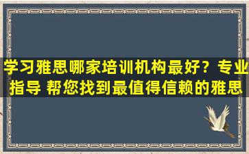 学习雅思哪家培训机构最好？专业指导 帮您找到最值得信赖的雅思培训机构